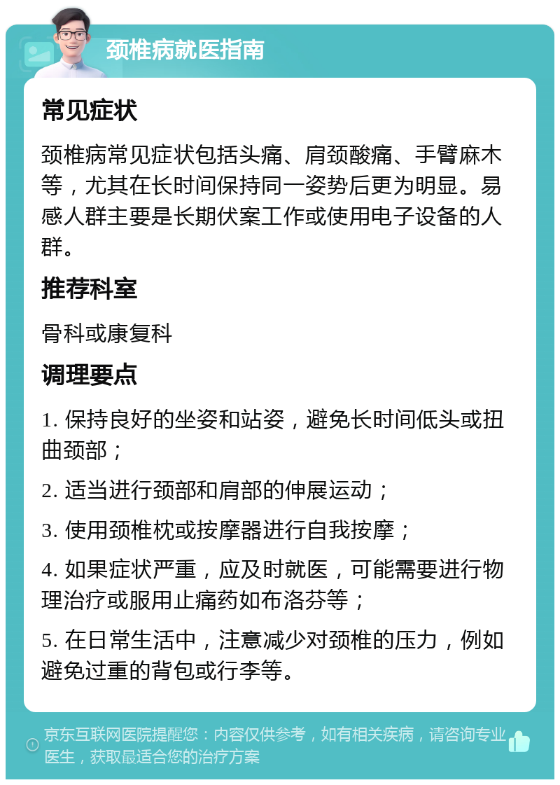 颈椎病就医指南 常见症状 颈椎病常见症状包括头痛、肩颈酸痛、手臂麻木等，尤其在长时间保持同一姿势后更为明显。易感人群主要是长期伏案工作或使用电子设备的人群。 推荐科室 骨科或康复科 调理要点 1. 保持良好的坐姿和站姿，避免长时间低头或扭曲颈部； 2. 适当进行颈部和肩部的伸展运动； 3. 使用颈椎枕或按摩器进行自我按摩； 4. 如果症状严重，应及时就医，可能需要进行物理治疗或服用止痛药如布洛芬等； 5. 在日常生活中，注意减少对颈椎的压力，例如避免过重的背包或行李等。