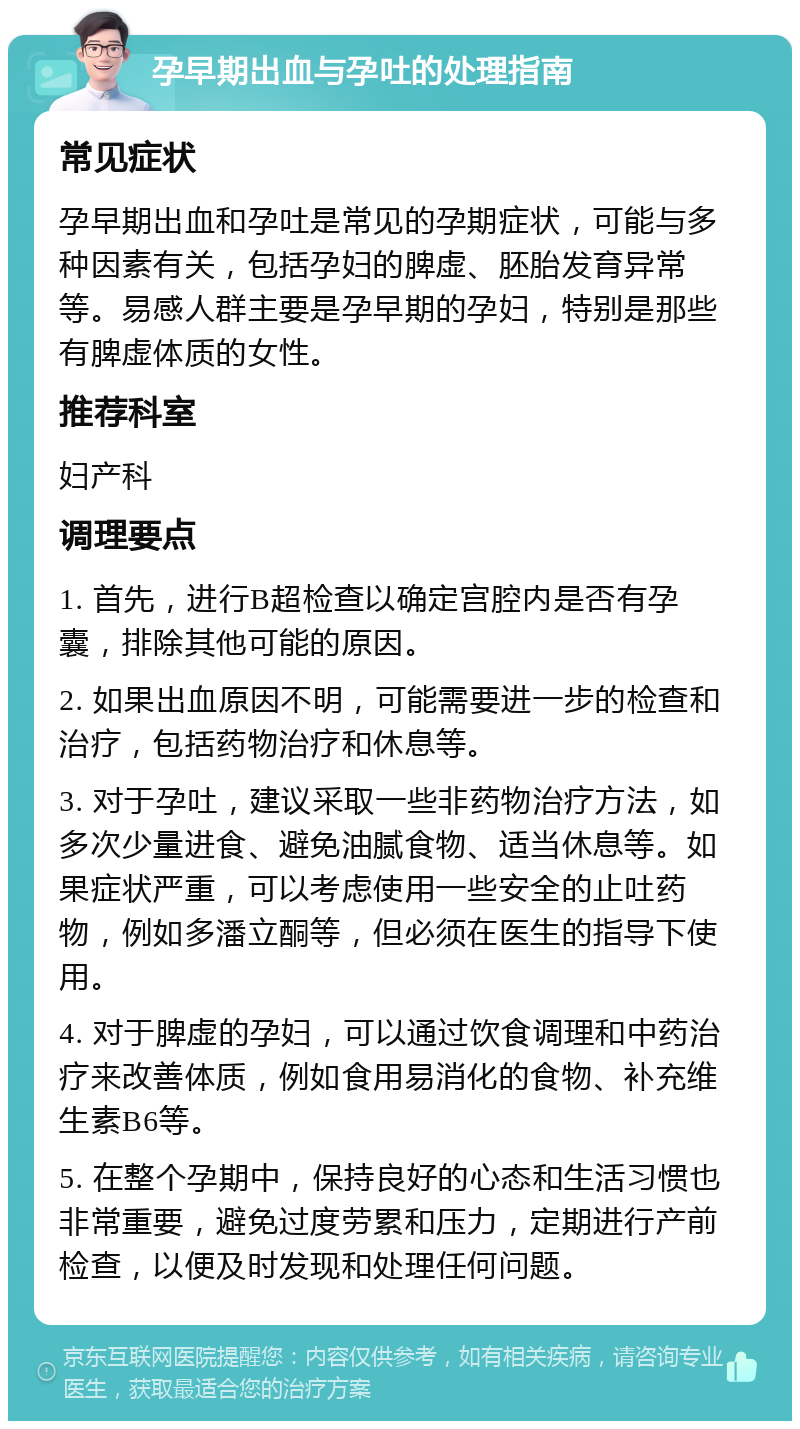 孕早期出血与孕吐的处理指南 常见症状 孕早期出血和孕吐是常见的孕期症状，可能与多种因素有关，包括孕妇的脾虚、胚胎发育异常等。易感人群主要是孕早期的孕妇，特别是那些有脾虚体质的女性。 推荐科室 妇产科 调理要点 1. 首先，进行B超检查以确定宫腔内是否有孕囊，排除其他可能的原因。 2. 如果出血原因不明，可能需要进一步的检查和治疗，包括药物治疗和休息等。 3. 对于孕吐，建议采取一些非药物治疗方法，如多次少量进食、避免油腻食物、适当休息等。如果症状严重，可以考虑使用一些安全的止吐药物，例如多潘立酮等，但必须在医生的指导下使用。 4. 对于脾虚的孕妇，可以通过饮食调理和中药治疗来改善体质，例如食用易消化的食物、补充维生素B6等。 5. 在整个孕期中，保持良好的心态和生活习惯也非常重要，避免过度劳累和压力，定期进行产前检查，以便及时发现和处理任何问题。