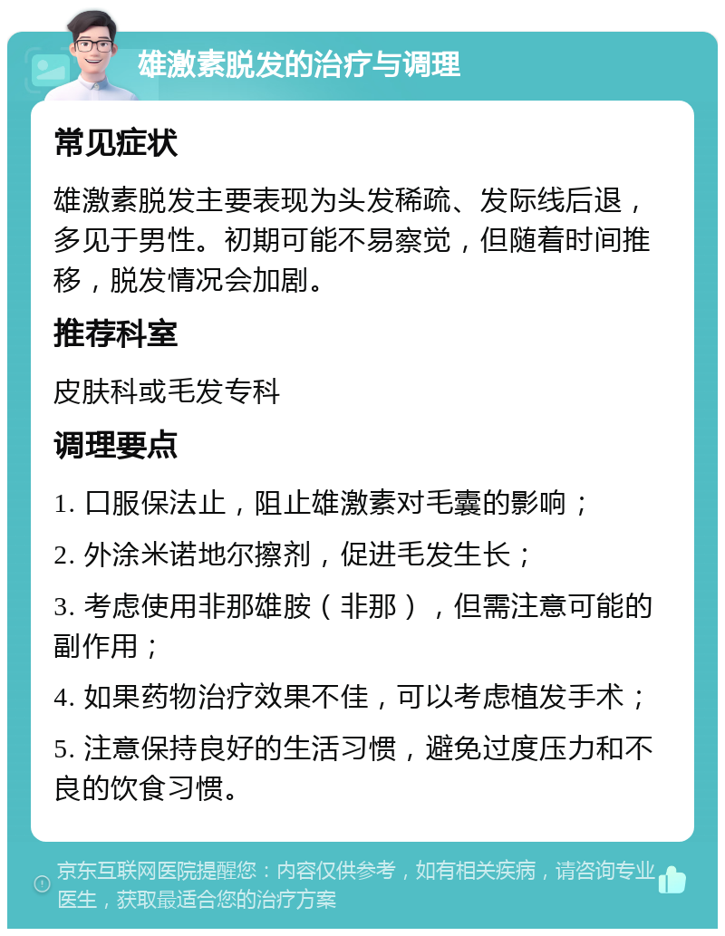 雄激素脱发的治疗与调理 常见症状 雄激素脱发主要表现为头发稀疏、发际线后退，多见于男性。初期可能不易察觉，但随着时间推移，脱发情况会加剧。 推荐科室 皮肤科或毛发专科 调理要点 1. 口服保法止，阻止雄激素对毛囊的影响； 2. 外涂米诺地尔擦剂，促进毛发生长； 3. 考虑使用非那雄胺（非那），但需注意可能的副作用； 4. 如果药物治疗效果不佳，可以考虑植发手术； 5. 注意保持良好的生活习惯，避免过度压力和不良的饮食习惯。