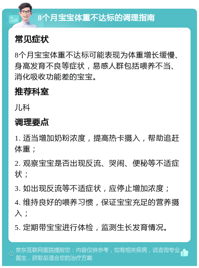 8个月宝宝体重不达标的调理指南 常见症状 8个月宝宝体重不达标可能表现为体重增长缓慢、身高发育不良等症状，易感人群包括喂养不当、消化吸收功能差的宝宝。 推荐科室 儿科 调理要点 1. 适当增加奶粉浓度，提高热卡摄入，帮助追赶体重； 2. 观察宝宝是否出现反流、哭闹、便秘等不适症状； 3. 如出现反流等不适症状，应停止增加浓度； 4. 维持良好的喂养习惯，保证宝宝充足的营养摄入； 5. 定期带宝宝进行体检，监测生长发育情况。