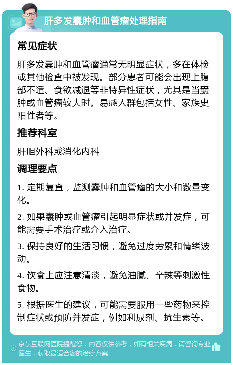 肝多发囊肿和血管瘤处理指南 常见症状 肝多发囊肿和血管瘤通常无明显症状，多在体检或其他检查中被发现。部分患者可能会出现上腹部不适、食欲减退等非特异性症状，尤其是当囊肿或血管瘤较大时。易感人群包括女性、家族史阳性者等。 推荐科室 肝胆外科或消化内科 调理要点 1. 定期复查，监测囊肿和血管瘤的大小和数量变化。 2. 如果囊肿或血管瘤引起明显症状或并发症，可能需要手术治疗或介入治疗。 3. 保持良好的生活习惯，避免过度劳累和情绪波动。 4. 饮食上应注意清淡，避免油腻、辛辣等刺激性食物。 5. 根据医生的建议，可能需要服用一些药物来控制症状或预防并发症，例如利尿剂、抗生素等。