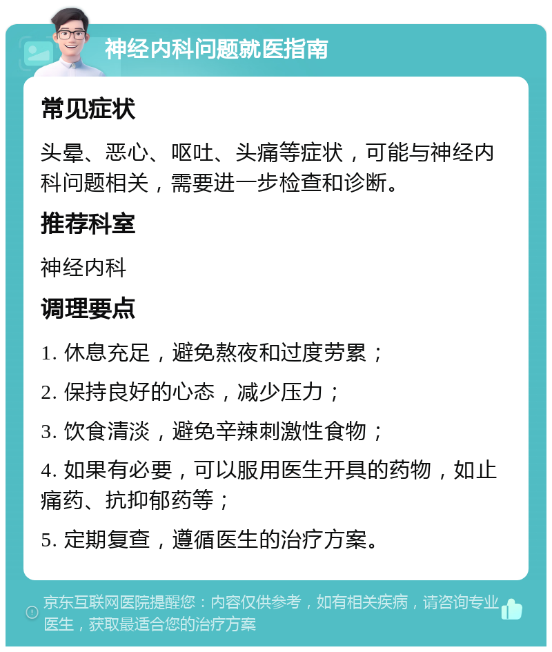 神经内科问题就医指南 常见症状 头晕、恶心、呕吐、头痛等症状，可能与神经内科问题相关，需要进一步检查和诊断。 推荐科室 神经内科 调理要点 1. 休息充足，避免熬夜和过度劳累； 2. 保持良好的心态，减少压力； 3. 饮食清淡，避免辛辣刺激性食物； 4. 如果有必要，可以服用医生开具的药物，如止痛药、抗抑郁药等； 5. 定期复查，遵循医生的治疗方案。