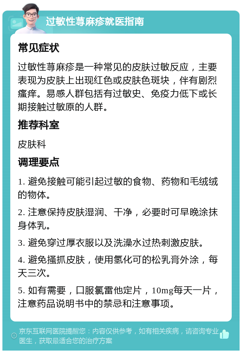 过敏性荨麻疹就医指南 常见症状 过敏性荨麻疹是一种常见的皮肤过敏反应，主要表现为皮肤上出现红色或皮肤色斑块，伴有剧烈瘙痒。易感人群包括有过敏史、免疫力低下或长期接触过敏原的人群。 推荐科室 皮肤科 调理要点 1. 避免接触可能引起过敏的食物、药物和毛绒绒的物体。 2. 注意保持皮肤湿润、干净，必要时可早晚涂抹身体乳。 3. 避免穿过厚衣服以及洗澡水过热刺激皮肤。 4. 避免搔抓皮肤，使用氢化可的松乳膏外涂，每天三次。 5. 如有需要，口服氯雷他定片，10mg每天一片，注意药品说明书中的禁忌和注意事项。