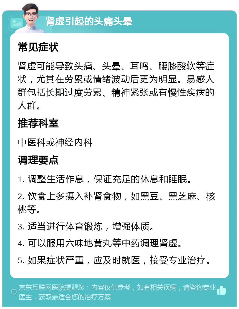 肾虚引起的头痛头晕 常见症状 肾虚可能导致头痛、头晕、耳鸣、腰膝酸软等症状，尤其在劳累或情绪波动后更为明显。易感人群包括长期过度劳累、精神紧张或有慢性疾病的人群。 推荐科室 中医科或神经内科 调理要点 1. 调整生活作息，保证充足的休息和睡眠。 2. 饮食上多摄入补肾食物，如黑豆、黑芝麻、核桃等。 3. 适当进行体育锻炼，增强体质。 4. 可以服用六味地黄丸等中药调理肾虚。 5. 如果症状严重，应及时就医，接受专业治疗。