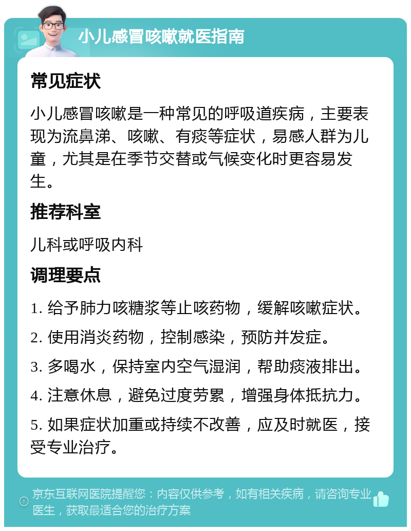 小儿感冒咳嗽就医指南 常见症状 小儿感冒咳嗽是一种常见的呼吸道疾病，主要表现为流鼻涕、咳嗽、有痰等症状，易感人群为儿童，尤其是在季节交替或气候变化时更容易发生。 推荐科室 儿科或呼吸内科 调理要点 1. 给予肺力咳糖浆等止咳药物，缓解咳嗽症状。 2. 使用消炎药物，控制感染，预防并发症。 3. 多喝水，保持室内空气湿润，帮助痰液排出。 4. 注意休息，避免过度劳累，增强身体抵抗力。 5. 如果症状加重或持续不改善，应及时就医，接受专业治疗。