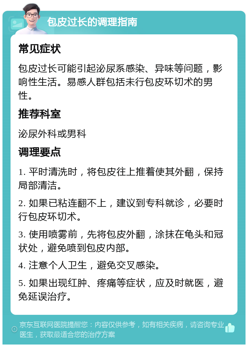 包皮过长的调理指南 常见症状 包皮过长可能引起泌尿系感染、异味等问题，影响性生活。易感人群包括未行包皮环切术的男性。 推荐科室 泌尿外科或男科 调理要点 1. 平时清洗时，将包皮往上推着使其外翻，保持局部清洁。 2. 如果已粘连翻不上，建议到专科就诊，必要时行包皮环切术。 3. 使用喷雾前，先将包皮外翻，涂抹在龟头和冠状处，避免喷到包皮内部。 4. 注意个人卫生，避免交叉感染。 5. 如果出现红肿、疼痛等症状，应及时就医，避免延误治疗。