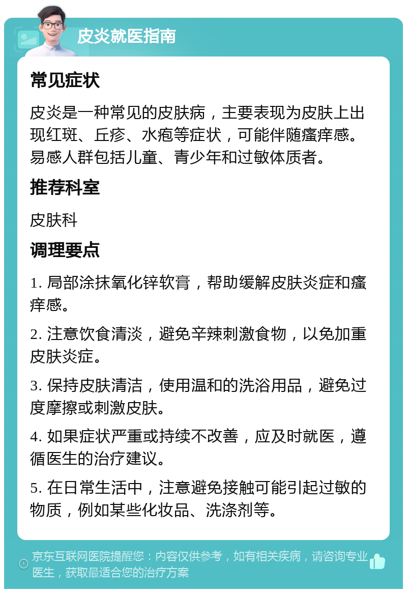 皮炎就医指南 常见症状 皮炎是一种常见的皮肤病，主要表现为皮肤上出现红斑、丘疹、水疱等症状，可能伴随瘙痒感。易感人群包括儿童、青少年和过敏体质者。 推荐科室 皮肤科 调理要点 1. 局部涂抹氧化锌软膏，帮助缓解皮肤炎症和瘙痒感。 2. 注意饮食清淡，避免辛辣刺激食物，以免加重皮肤炎症。 3. 保持皮肤清洁，使用温和的洗浴用品，避免过度摩擦或刺激皮肤。 4. 如果症状严重或持续不改善，应及时就医，遵循医生的治疗建议。 5. 在日常生活中，注意避免接触可能引起过敏的物质，例如某些化妆品、洗涤剂等。