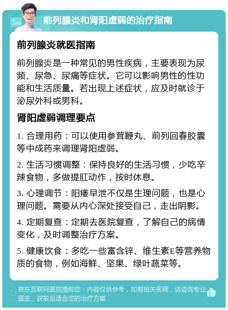 前列腺炎和肾阳虚弱的治疗指南 前列腺炎就医指南 前列腺炎是一种常见的男性疾病，主要表现为尿频、尿急、尿痛等症状。它可以影响男性的性功能和生活质量。若出现上述症状，应及时就诊于泌尿外科或男科。 肾阳虚弱调理要点 1. 合理用药：可以使用参茸鞭丸、前列回春胶囊等中成药来调理肾阳虚弱。 2. 生活习惯调整：保持良好的生活习惯，少吃辛辣食物，多做提肛动作，按时休息。 3. 心理调节：阳痿早泄不仅是生理问题，也是心理问题。需要从内心深处接受自己，走出阴影。 4. 定期复查：定期去医院复查，了解自己的病情变化，及时调整治疗方案。 5. 健康饮食：多吃一些富含锌、维生素E等营养物质的食物，例如海鲜、坚果、绿叶蔬菜等。