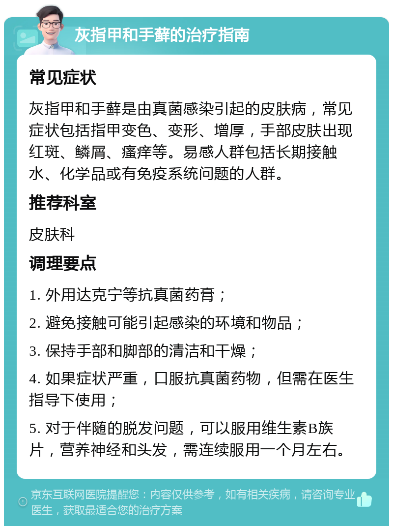 灰指甲和手藓的治疗指南 常见症状 灰指甲和手藓是由真菌感染引起的皮肤病，常见症状包括指甲变色、变形、增厚，手部皮肤出现红斑、鳞屑、瘙痒等。易感人群包括长期接触水、化学品或有免疫系统问题的人群。 推荐科室 皮肤科 调理要点 1. 外用达克宁等抗真菌药膏； 2. 避免接触可能引起感染的环境和物品； 3. 保持手部和脚部的清洁和干燥； 4. 如果症状严重，口服抗真菌药物，但需在医生指导下使用； 5. 对于伴随的脱发问题，可以服用维生素B族片，营养神经和头发，需连续服用一个月左右。