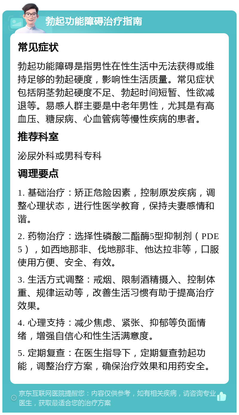 勃起功能障碍治疗指南 常见症状 勃起功能障碍是指男性在性生活中无法获得或维持足够的勃起硬度，影响性生活质量。常见症状包括阴茎勃起硬度不足、勃起时间短暂、性欲减退等。易感人群主要是中老年男性，尤其是有高血压、糖尿病、心血管病等慢性疾病的患者。 推荐科室 泌尿外科或男科专科 调理要点 1. 基础治疗：矫正危险因素，控制原发疾病，调整心理状态，进行性医学教育，保持夫妻感情和谐。 2. 药物治疗：选择性磷酸二酯酶5型抑制剂（PDE5），如西地那非、伐地那非、他达拉非等，口服使用方便、安全、有效。 3. 生活方式调整：戒烟、限制酒精摄入、控制体重、规律运动等，改善生活习惯有助于提高治疗效果。 4. 心理支持：减少焦虑、紧张、抑郁等负面情绪，增强自信心和性生活满意度。 5. 定期复查：在医生指导下，定期复查勃起功能，调整治疗方案，确保治疗效果和用药安全。