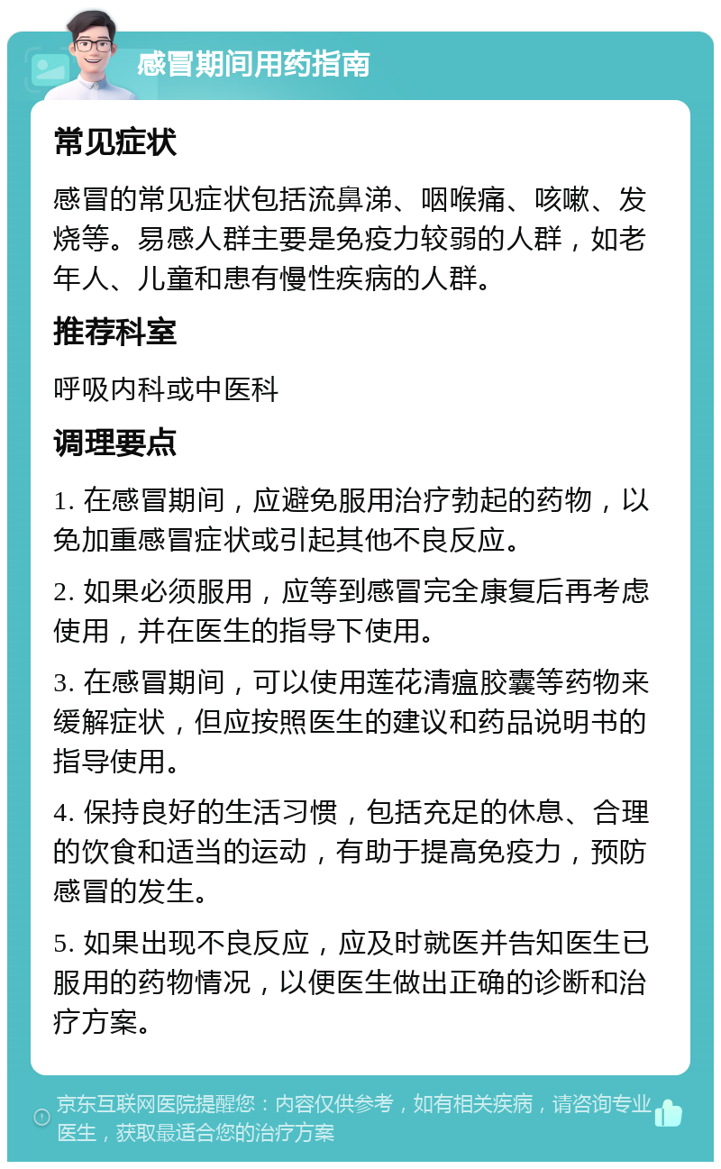 感冒期间用药指南 常见症状 感冒的常见症状包括流鼻涕、咽喉痛、咳嗽、发烧等。易感人群主要是免疫力较弱的人群，如老年人、儿童和患有慢性疾病的人群。 推荐科室 呼吸内科或中医科 调理要点 1. 在感冒期间，应避免服用治疗勃起的药物，以免加重感冒症状或引起其他不良反应。 2. 如果必须服用，应等到感冒完全康复后再考虑使用，并在医生的指导下使用。 3. 在感冒期间，可以使用莲花清瘟胶囊等药物来缓解症状，但应按照医生的建议和药品说明书的指导使用。 4. 保持良好的生活习惯，包括充足的休息、合理的饮食和适当的运动，有助于提高免疫力，预防感冒的发生。 5. 如果出现不良反应，应及时就医并告知医生已服用的药物情况，以便医生做出正确的诊断和治疗方案。