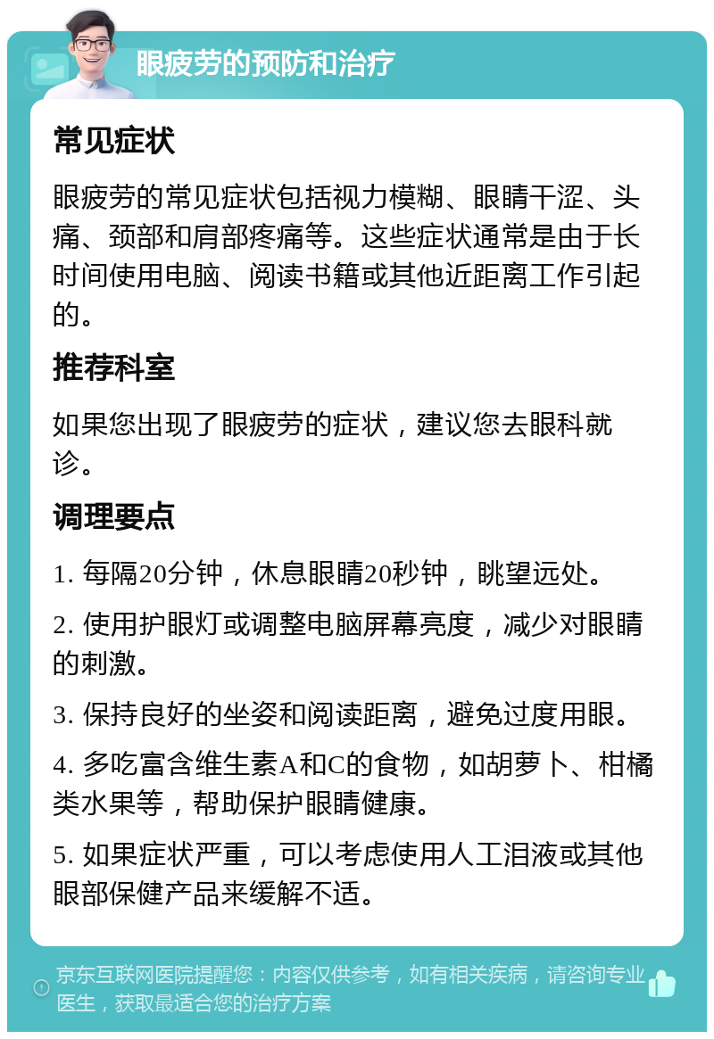 眼疲劳的预防和治疗 常见症状 眼疲劳的常见症状包括视力模糊、眼睛干涩、头痛、颈部和肩部疼痛等。这些症状通常是由于长时间使用电脑、阅读书籍或其他近距离工作引起的。 推荐科室 如果您出现了眼疲劳的症状，建议您去眼科就诊。 调理要点 1. 每隔20分钟，休息眼睛20秒钟，眺望远处。 2. 使用护眼灯或调整电脑屏幕亮度，减少对眼睛的刺激。 3. 保持良好的坐姿和阅读距离，避免过度用眼。 4. 多吃富含维生素A和C的食物，如胡萝卜、柑橘类水果等，帮助保护眼睛健康。 5. 如果症状严重，可以考虑使用人工泪液或其他眼部保健产品来缓解不适。