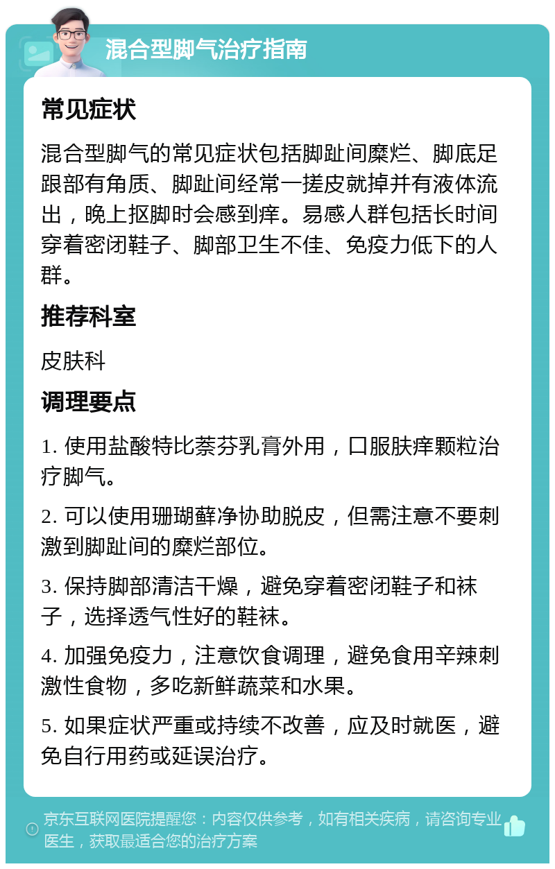 混合型脚气治疗指南 常见症状 混合型脚气的常见症状包括脚趾间糜烂、脚底足跟部有角质、脚趾间经常一搓皮就掉并有液体流出，晚上抠脚时会感到痒。易感人群包括长时间穿着密闭鞋子、脚部卫生不佳、免疫力低下的人群。 推荐科室 皮肤科 调理要点 1. 使用盐酸特比萘芬乳膏外用，口服肤痒颗粒治疗脚气。 2. 可以使用珊瑚藓净协助脱皮，但需注意不要刺激到脚趾间的糜烂部位。 3. 保持脚部清洁干燥，避免穿着密闭鞋子和袜子，选择透气性好的鞋袜。 4. 加强免疫力，注意饮食调理，避免食用辛辣刺激性食物，多吃新鲜蔬菜和水果。 5. 如果症状严重或持续不改善，应及时就医，避免自行用药或延误治疗。