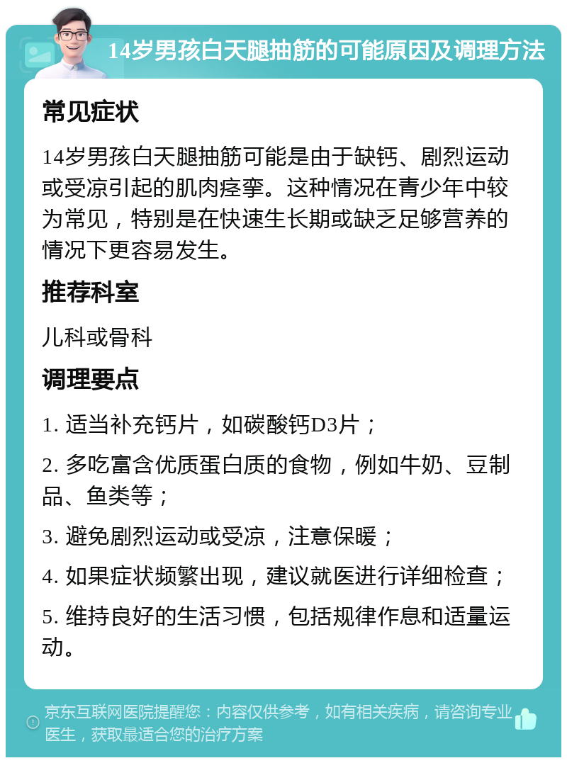 14岁男孩白天腿抽筋的可能原因及调理方法 常见症状 14岁男孩白天腿抽筋可能是由于缺钙、剧烈运动或受凉引起的肌肉痉挛。这种情况在青少年中较为常见，特别是在快速生长期或缺乏足够营养的情况下更容易发生。 推荐科室 儿科或骨科 调理要点 1. 适当补充钙片，如碳酸钙D3片； 2. 多吃富含优质蛋白质的食物，例如牛奶、豆制品、鱼类等； 3. 避免剧烈运动或受凉，注意保暖； 4. 如果症状频繁出现，建议就医进行详细检查； 5. 维持良好的生活习惯，包括规律作息和适量运动。