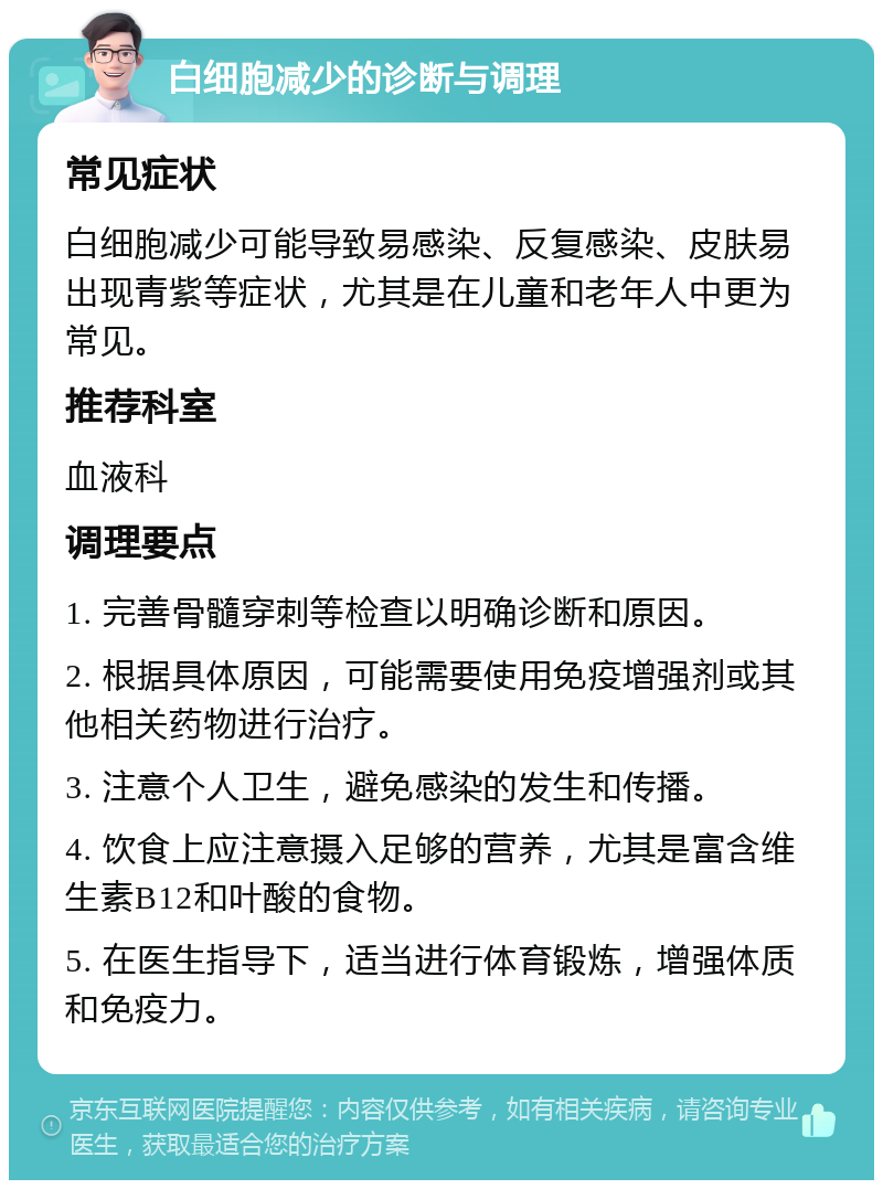 白细胞减少的诊断与调理 常见症状 白细胞减少可能导致易感染、反复感染、皮肤易出现青紫等症状，尤其是在儿童和老年人中更为常见。 推荐科室 血液科 调理要点 1. 完善骨髓穿刺等检查以明确诊断和原因。 2. 根据具体原因，可能需要使用免疫增强剂或其他相关药物进行治疗。 3. 注意个人卫生，避免感染的发生和传播。 4. 饮食上应注意摄入足够的营养，尤其是富含维生素B12和叶酸的食物。 5. 在医生指导下，适当进行体育锻炼，增强体质和免疫力。