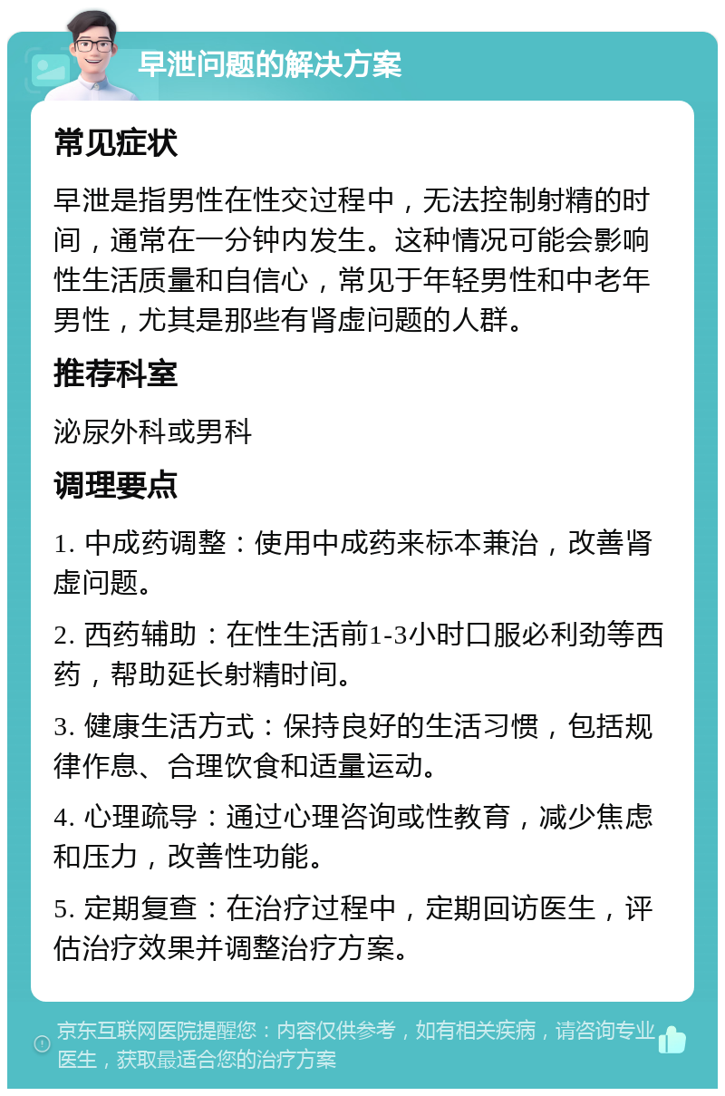 早泄问题的解决方案 常见症状 早泄是指男性在性交过程中，无法控制射精的时间，通常在一分钟内发生。这种情况可能会影响性生活质量和自信心，常见于年轻男性和中老年男性，尤其是那些有肾虚问题的人群。 推荐科室 泌尿外科或男科 调理要点 1. 中成药调整：使用中成药来标本兼治，改善肾虚问题。 2. 西药辅助：在性生活前1-3小时口服必利劲等西药，帮助延长射精时间。 3. 健康生活方式：保持良好的生活习惯，包括规律作息、合理饮食和适量运动。 4. 心理疏导：通过心理咨询或性教育，减少焦虑和压力，改善性功能。 5. 定期复查：在治疗过程中，定期回访医生，评估治疗效果并调整治疗方案。