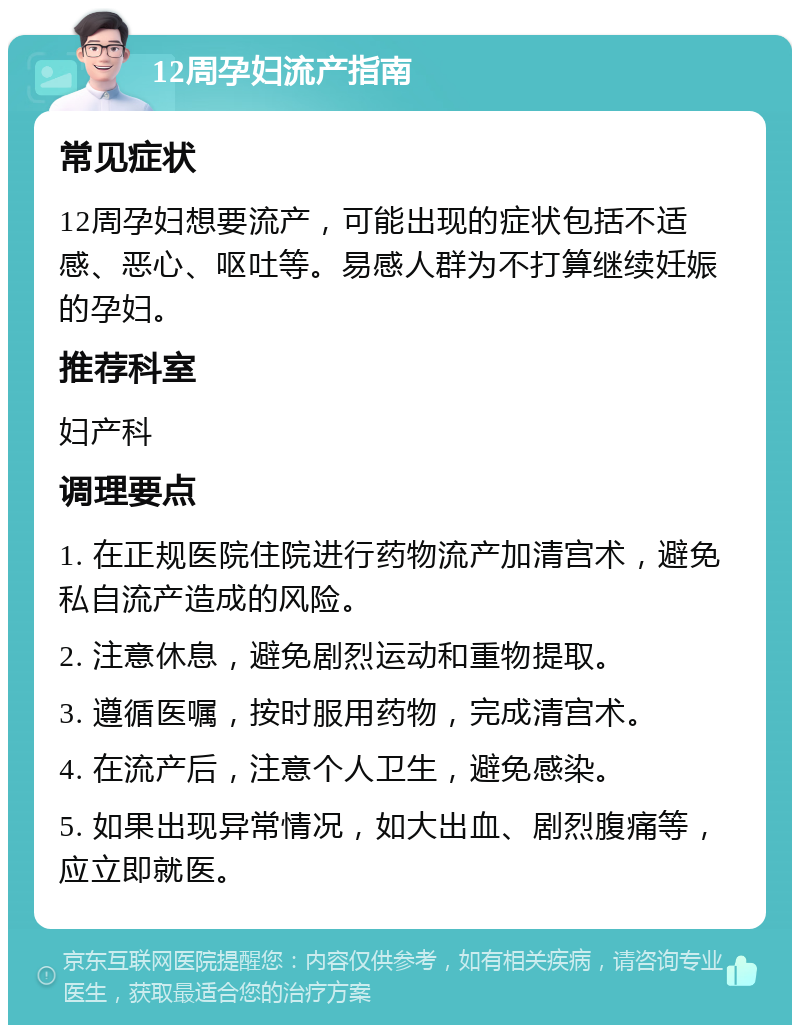 12周孕妇流产指南 常见症状 12周孕妇想要流产，可能出现的症状包括不适感、恶心、呕吐等。易感人群为不打算继续妊娠的孕妇。 推荐科室 妇产科 调理要点 1. 在正规医院住院进行药物流产加清宫术，避免私自流产造成的风险。 2. 注意休息，避免剧烈运动和重物提取。 3. 遵循医嘱，按时服用药物，完成清宫术。 4. 在流产后，注意个人卫生，避免感染。 5. 如果出现异常情况，如大出血、剧烈腹痛等，应立即就医。