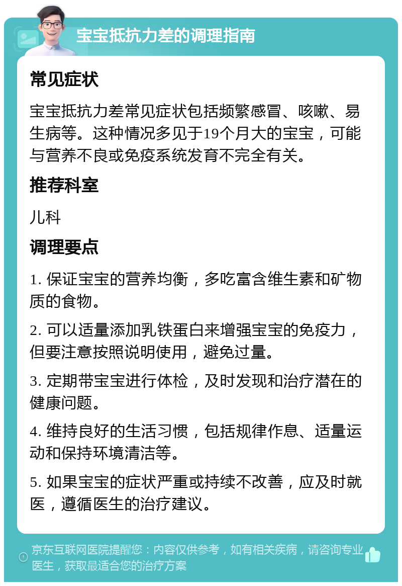 宝宝抵抗力差的调理指南 常见症状 宝宝抵抗力差常见症状包括频繁感冒、咳嗽、易生病等。这种情况多见于19个月大的宝宝，可能与营养不良或免疫系统发育不完全有关。 推荐科室 儿科 调理要点 1. 保证宝宝的营养均衡，多吃富含维生素和矿物质的食物。 2. 可以适量添加乳铁蛋白来增强宝宝的免疫力，但要注意按照说明使用，避免过量。 3. 定期带宝宝进行体检，及时发现和治疗潜在的健康问题。 4. 维持良好的生活习惯，包括规律作息、适量运动和保持环境清洁等。 5. 如果宝宝的症状严重或持续不改善，应及时就医，遵循医生的治疗建议。