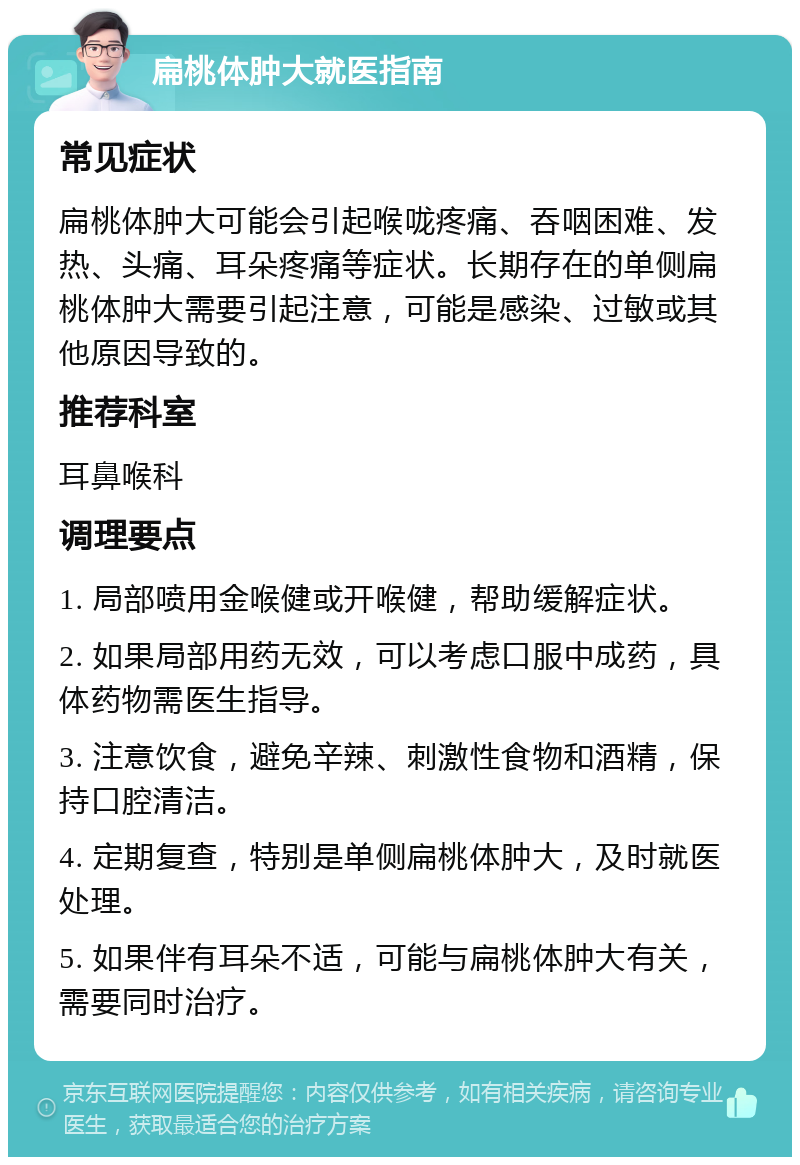 扁桃体肿大就医指南 常见症状 扁桃体肿大可能会引起喉咙疼痛、吞咽困难、发热、头痛、耳朵疼痛等症状。长期存在的单侧扁桃体肿大需要引起注意，可能是感染、过敏或其他原因导致的。 推荐科室 耳鼻喉科 调理要点 1. 局部喷用金喉健或开喉健，帮助缓解症状。 2. 如果局部用药无效，可以考虑口服中成药，具体药物需医生指导。 3. 注意饮食，避免辛辣、刺激性食物和酒精，保持口腔清洁。 4. 定期复查，特别是单侧扁桃体肿大，及时就医处理。 5. 如果伴有耳朵不适，可能与扁桃体肿大有关，需要同时治疗。