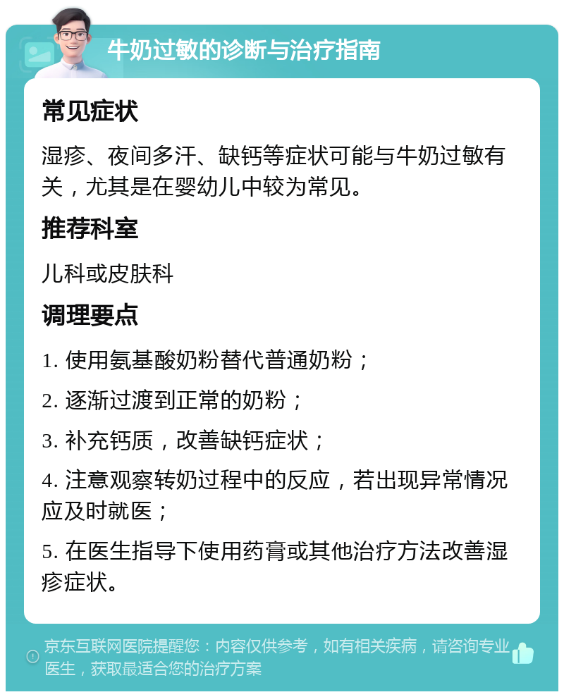 牛奶过敏的诊断与治疗指南 常见症状 湿疹、夜间多汗、缺钙等症状可能与牛奶过敏有关，尤其是在婴幼儿中较为常见。 推荐科室 儿科或皮肤科 调理要点 1. 使用氨基酸奶粉替代普通奶粉； 2. 逐渐过渡到正常的奶粉； 3. 补充钙质，改善缺钙症状； 4. 注意观察转奶过程中的反应，若出现异常情况应及时就医； 5. 在医生指导下使用药膏或其他治疗方法改善湿疹症状。