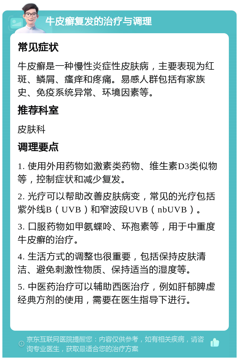 牛皮癣复发的治疗与调理 常见症状 牛皮癣是一种慢性炎症性皮肤病，主要表现为红斑、鳞屑、瘙痒和疼痛。易感人群包括有家族史、免疫系统异常、环境因素等。 推荐科室 皮肤科 调理要点 1. 使用外用药物如激素类药物、维生素D3类似物等，控制症状和减少复发。 2. 光疗可以帮助改善皮肤病变，常见的光疗包括紫外线B（UVB）和窄波段UVB（nbUVB）。 3. 口服药物如甲氨蝶呤、环孢素等，用于中重度牛皮癣的治疗。 4. 生活方式的调整也很重要，包括保持皮肤清洁、避免刺激性物质、保持适当的湿度等。 5. 中医药治疗可以辅助西医治疗，例如肝郁脾虚经典方剂的使用，需要在医生指导下进行。