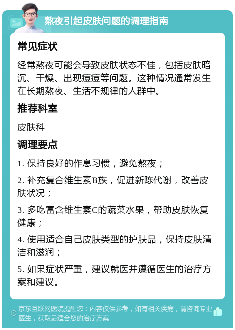 熬夜引起皮肤问题的调理指南 常见症状 经常熬夜可能会导致皮肤状态不佳，包括皮肤暗沉、干燥、出现痘痘等问题。这种情况通常发生在长期熬夜、生活不规律的人群中。 推荐科室 皮肤科 调理要点 1. 保持良好的作息习惯，避免熬夜； 2. 补充复合维生素B族，促进新陈代谢，改善皮肤状况； 3. 多吃富含维生素C的蔬菜水果，帮助皮肤恢复健康； 4. 使用适合自己皮肤类型的护肤品，保持皮肤清洁和滋润； 5. 如果症状严重，建议就医并遵循医生的治疗方案和建议。