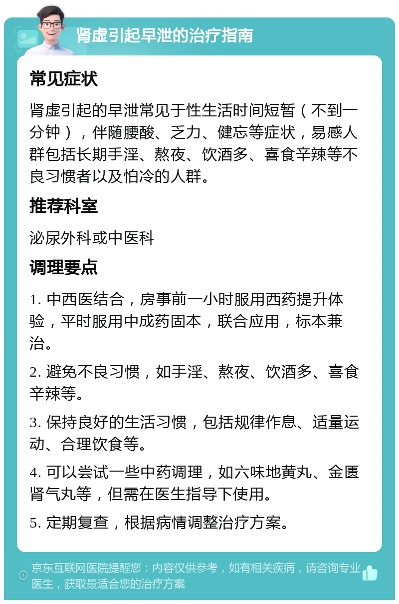 肾虚引起早泄的治疗指南 常见症状 肾虚引起的早泄常见于性生活时间短暂（不到一分钟），伴随腰酸、乏力、健忘等症状，易感人群包括长期手淫、熬夜、饮酒多、喜食辛辣等不良习惯者以及怕冷的人群。 推荐科室 泌尿外科或中医科 调理要点 1. 中西医结合，房事前一小时服用西药提升体验，平时服用中成药固本，联合应用，标本兼治。 2. 避免不良习惯，如手淫、熬夜、饮酒多、喜食辛辣等。 3. 保持良好的生活习惯，包括规律作息、适量运动、合理饮食等。 4. 可以尝试一些中药调理，如六味地黄丸、金匮肾气丸等，但需在医生指导下使用。 5. 定期复查，根据病情调整治疗方案。