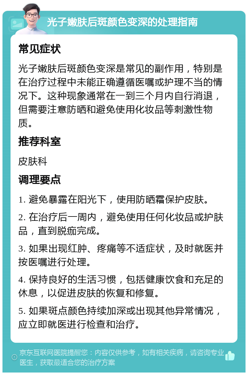 光子嫩肤后斑颜色变深的处理指南 常见症状 光子嫩肤后斑颜色变深是常见的副作用，特别是在治疗过程中未能正确遵循医嘱或护理不当的情况下。这种现象通常在一到三个月内自行消退，但需要注意防晒和避免使用化妆品等刺激性物质。 推荐科室 皮肤科 调理要点 1. 避免暴露在阳光下，使用防晒霜保护皮肤。 2. 在治疗后一周内，避免使用任何化妆品或护肤品，直到脱痂完成。 3. 如果出现红肿、疼痛等不适症状，及时就医并按医嘱进行处理。 4. 保持良好的生活习惯，包括健康饮食和充足的休息，以促进皮肤的恢复和修复。 5. 如果斑点颜色持续加深或出现其他异常情况，应立即就医进行检查和治疗。