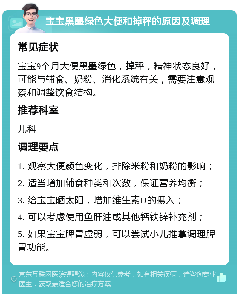 宝宝黑墨绿色大便和掉秤的原因及调理 常见症状 宝宝9个月大便黑墨绿色，掉秤，精神状态良好，可能与辅食、奶粉、消化系统有关，需要注意观察和调整饮食结构。 推荐科室 儿科 调理要点 1. 观察大便颜色变化，排除米粉和奶粉的影响； 2. 适当增加辅食种类和次数，保证营养均衡； 3. 给宝宝晒太阳，增加维生素D的摄入； 4. 可以考虑使用鱼肝油或其他钙铁锌补充剂； 5. 如果宝宝脾胃虚弱，可以尝试小儿推拿调理脾胃功能。