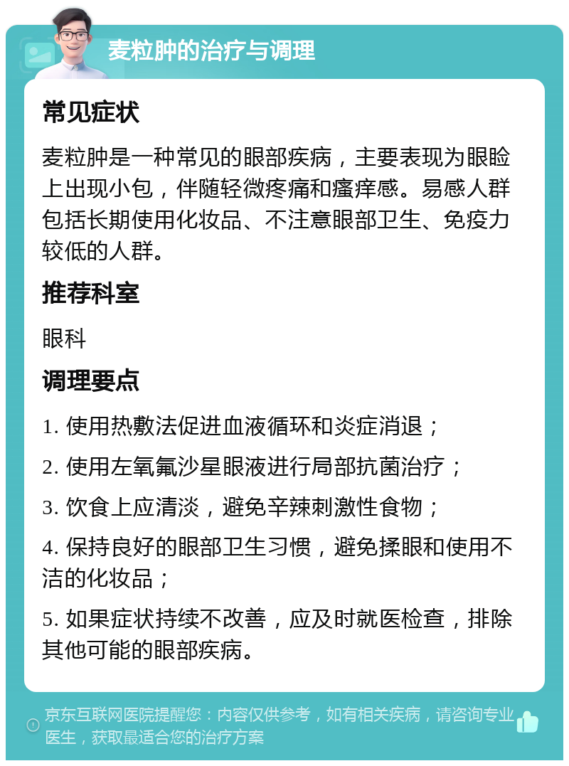 麦粒肿的治疗与调理 常见症状 麦粒肿是一种常见的眼部疾病，主要表现为眼睑上出现小包，伴随轻微疼痛和瘙痒感。易感人群包括长期使用化妆品、不注意眼部卫生、免疫力较低的人群。 推荐科室 眼科 调理要点 1. 使用热敷法促进血液循环和炎症消退； 2. 使用左氧氟沙星眼液进行局部抗菌治疗； 3. 饮食上应清淡，避免辛辣刺激性食物； 4. 保持良好的眼部卫生习惯，避免揉眼和使用不洁的化妆品； 5. 如果症状持续不改善，应及时就医检查，排除其他可能的眼部疾病。