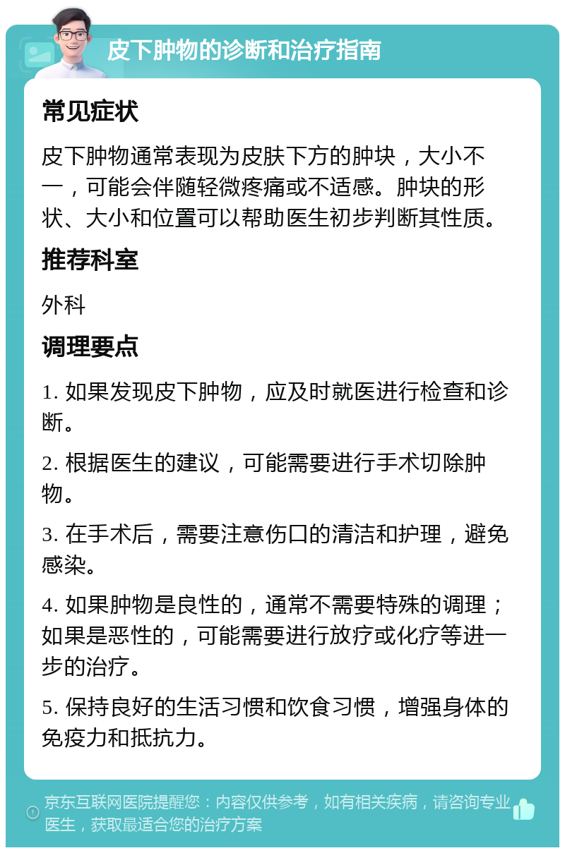 皮下肿物的诊断和治疗指南 常见症状 皮下肿物通常表现为皮肤下方的肿块，大小不一，可能会伴随轻微疼痛或不适感。肿块的形状、大小和位置可以帮助医生初步判断其性质。 推荐科室 外科 调理要点 1. 如果发现皮下肿物，应及时就医进行检查和诊断。 2. 根据医生的建议，可能需要进行手术切除肿物。 3. 在手术后，需要注意伤口的清洁和护理，避免感染。 4. 如果肿物是良性的，通常不需要特殊的调理；如果是恶性的，可能需要进行放疗或化疗等进一步的治疗。 5. 保持良好的生活习惯和饮食习惯，增强身体的免疫力和抵抗力。