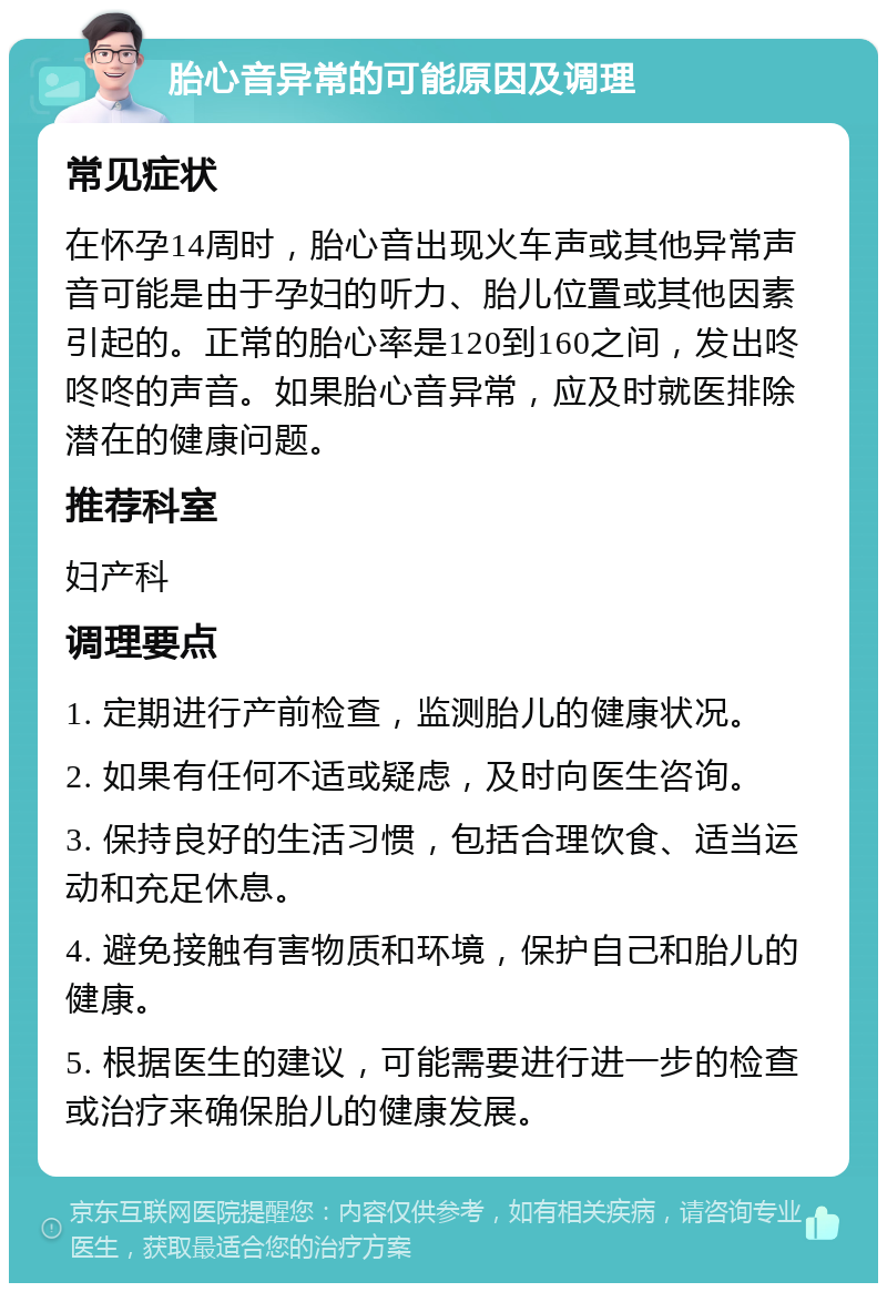 胎心音异常的可能原因及调理 常见症状 在怀孕14周时，胎心音出现火车声或其他异常声音可能是由于孕妇的听力、胎儿位置或其他因素引起的。正常的胎心率是120到160之间，发出咚咚咚的声音。如果胎心音异常，应及时就医排除潜在的健康问题。 推荐科室 妇产科 调理要点 1. 定期进行产前检查，监测胎儿的健康状况。 2. 如果有任何不适或疑虑，及时向医生咨询。 3. 保持良好的生活习惯，包括合理饮食、适当运动和充足休息。 4. 避免接触有害物质和环境，保护自己和胎儿的健康。 5. 根据医生的建议，可能需要进行进一步的检查或治疗来确保胎儿的健康发展。