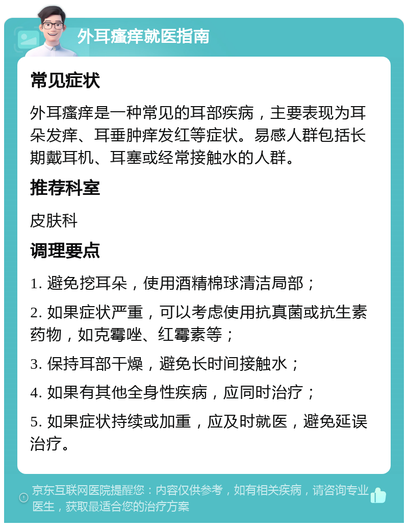 外耳瘙痒就医指南 常见症状 外耳瘙痒是一种常见的耳部疾病，主要表现为耳朵发痒、耳垂肿痒发红等症状。易感人群包括长期戴耳机、耳塞或经常接触水的人群。 推荐科室 皮肤科 调理要点 1. 避免挖耳朵，使用酒精棉球清洁局部； 2. 如果症状严重，可以考虑使用抗真菌或抗生素药物，如克霉唑、红霉素等； 3. 保持耳部干燥，避免长时间接触水； 4. 如果有其他全身性疾病，应同时治疗； 5. 如果症状持续或加重，应及时就医，避免延误治疗。