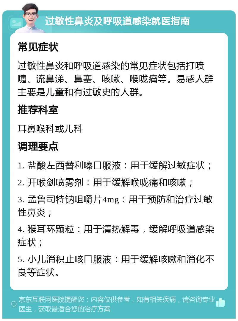 过敏性鼻炎及呼吸道感染就医指南 常见症状 过敏性鼻炎和呼吸道感染的常见症状包括打喷嚏、流鼻涕、鼻塞、咳嗽、喉咙痛等。易感人群主要是儿童和有过敏史的人群。 推荐科室 耳鼻喉科或儿科 调理要点 1. 盐酸左西替利嗪口服液：用于缓解过敏症状； 2. 开喉剑喷雾剂：用于缓解喉咙痛和咳嗽； 3. 孟鲁司特钠咀嚼片4mg：用于预防和治疗过敏性鼻炎； 4. 猴耳环颗粒：用于清热解毒，缓解呼吸道感染症状； 5. 小儿消积止咳口服液：用于缓解咳嗽和消化不良等症状。