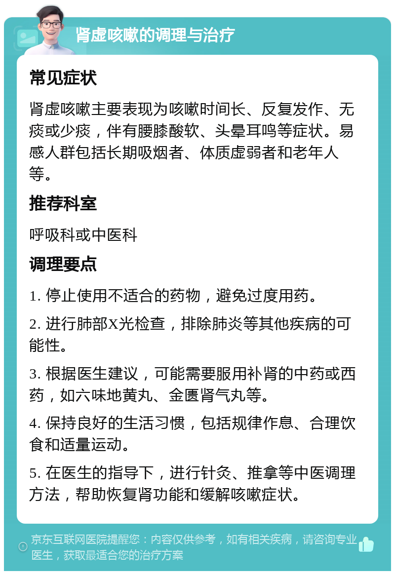 肾虚咳嗽的调理与治疗 常见症状 肾虚咳嗽主要表现为咳嗽时间长、反复发作、无痰或少痰，伴有腰膝酸软、头晕耳鸣等症状。易感人群包括长期吸烟者、体质虚弱者和老年人等。 推荐科室 呼吸科或中医科 调理要点 1. 停止使用不适合的药物，避免过度用药。 2. 进行肺部X光检查，排除肺炎等其他疾病的可能性。 3. 根据医生建议，可能需要服用补肾的中药或西药，如六味地黄丸、金匮肾气丸等。 4. 保持良好的生活习惯，包括规律作息、合理饮食和适量运动。 5. 在医生的指导下，进行针灸、推拿等中医调理方法，帮助恢复肾功能和缓解咳嗽症状。