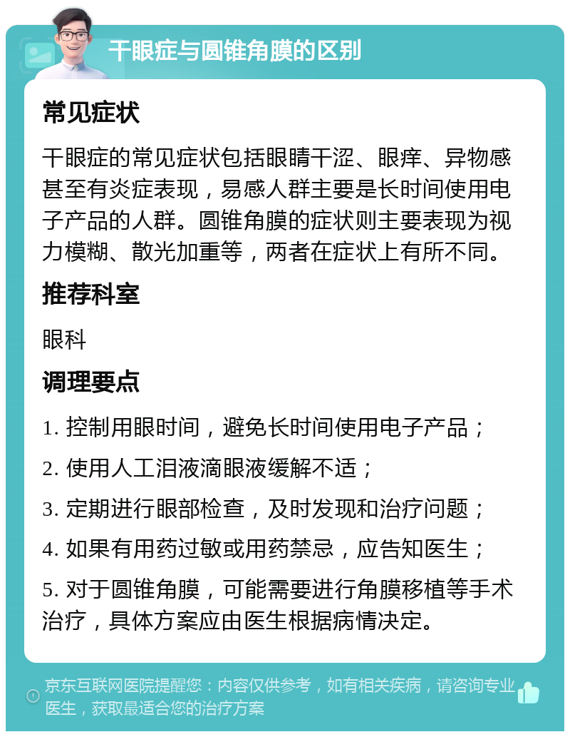 干眼症与圆锥角膜的区别 常见症状 干眼症的常见症状包括眼睛干涩、眼痒、异物感甚至有炎症表现，易感人群主要是长时间使用电子产品的人群。圆锥角膜的症状则主要表现为视力模糊、散光加重等，两者在症状上有所不同。 推荐科室 眼科 调理要点 1. 控制用眼时间，避免长时间使用电子产品； 2. 使用人工泪液滴眼液缓解不适； 3. 定期进行眼部检查，及时发现和治疗问题； 4. 如果有用药过敏或用药禁忌，应告知医生； 5. 对于圆锥角膜，可能需要进行角膜移植等手术治疗，具体方案应由医生根据病情决定。