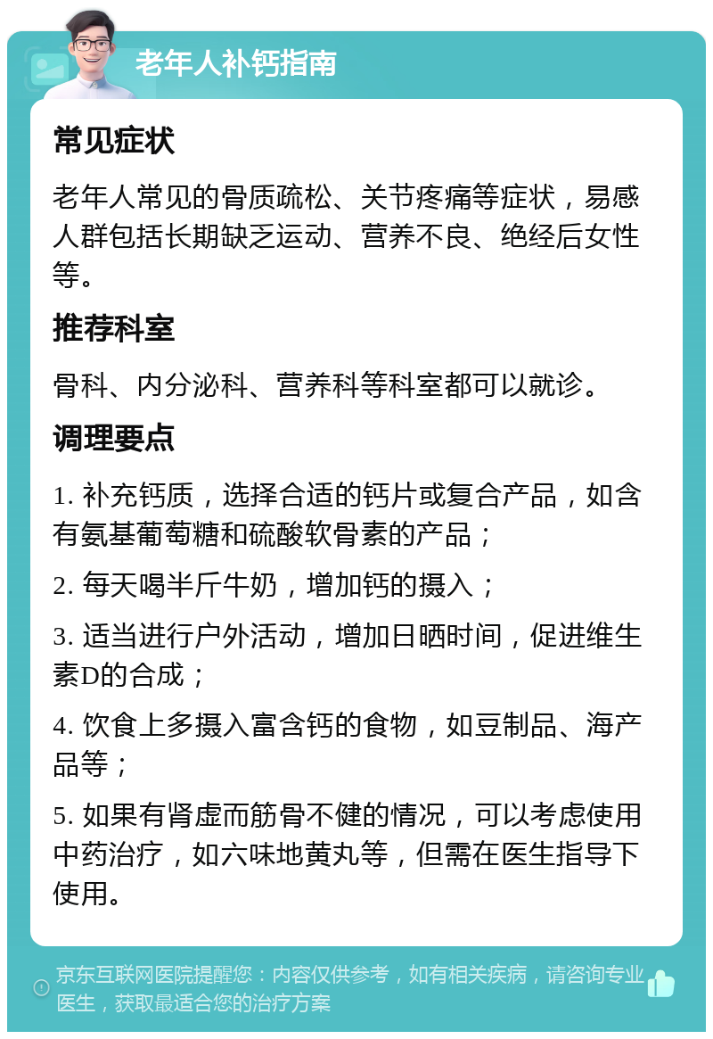 老年人补钙指南 常见症状 老年人常见的骨质疏松、关节疼痛等症状，易感人群包括长期缺乏运动、营养不良、绝经后女性等。 推荐科室 骨科、内分泌科、营养科等科室都可以就诊。 调理要点 1. 补充钙质，选择合适的钙片或复合产品，如含有氨基葡萄糖和硫酸软骨素的产品； 2. 每天喝半斤牛奶，增加钙的摄入； 3. 适当进行户外活动，增加日晒时间，促进维生素D的合成； 4. 饮食上多摄入富含钙的食物，如豆制品、海产品等； 5. 如果有肾虚而筋骨不健的情况，可以考虑使用中药治疗，如六味地黄丸等，但需在医生指导下使用。