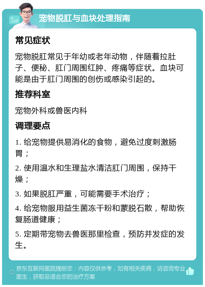 宠物脱肛与血块处理指南 常见症状 宠物脱肛常见于年幼或老年动物，伴随着拉肚子、便秘、肛门周围红肿、疼痛等症状。血块可能是由于肛门周围的创伤或感染引起的。 推荐科室 宠物外科或兽医内科 调理要点 1. 给宠物提供易消化的食物，避免过度刺激肠胃； 2. 使用温水和生理盐水清洁肛门周围，保持干燥； 3. 如果脱肛严重，可能需要手术治疗； 4. 给宠物服用益生菌冻干粉和蒙脱石散，帮助恢复肠道健康； 5. 定期带宠物去兽医那里检查，预防并发症的发生。