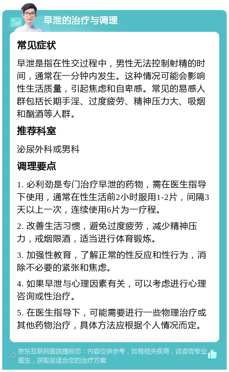 早泄的治疗与调理 常见症状 早泄是指在性交过程中，男性无法控制射精的时间，通常在一分钟内发生。这种情况可能会影响性生活质量，引起焦虑和自卑感。常见的易感人群包括长期手淫、过度疲劳、精神压力大、吸烟和酗酒等人群。 推荐科室 泌尿外科或男科 调理要点 1. 必利劲是专门治疗早泄的药物，需在医生指导下使用，通常在性生活前2小时服用1-2片，间隔3天以上一次，连续使用6片为一疗程。 2. 改善生活习惯，避免过度疲劳，减少精神压力，戒烟限酒，适当进行体育锻炼。 3. 加强性教育，了解正常的性反应和性行为，消除不必要的紧张和焦虑。 4. 如果早泄与心理因素有关，可以考虑进行心理咨询或性治疗。 5. 在医生指导下，可能需要进行一些物理治疗或其他药物治疗，具体方法应根据个人情况而定。