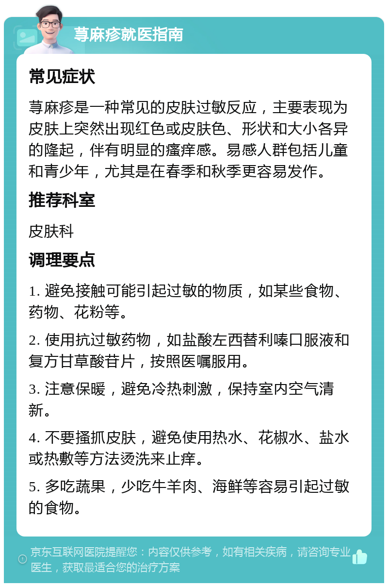 荨麻疹就医指南 常见症状 荨麻疹是一种常见的皮肤过敏反应，主要表现为皮肤上突然出现红色或皮肤色、形状和大小各异的隆起，伴有明显的瘙痒感。易感人群包括儿童和青少年，尤其是在春季和秋季更容易发作。 推荐科室 皮肤科 调理要点 1. 避免接触可能引起过敏的物质，如某些食物、药物、花粉等。 2. 使用抗过敏药物，如盐酸左西替利嗪口服液和复方甘草酸苷片，按照医嘱服用。 3. 注意保暖，避免冷热刺激，保持室内空气清新。 4. 不要搔抓皮肤，避免使用热水、花椒水、盐水或热敷等方法烫洗来止痒。 5. 多吃蔬果，少吃牛羊肉、海鲜等容易引起过敏的食物。