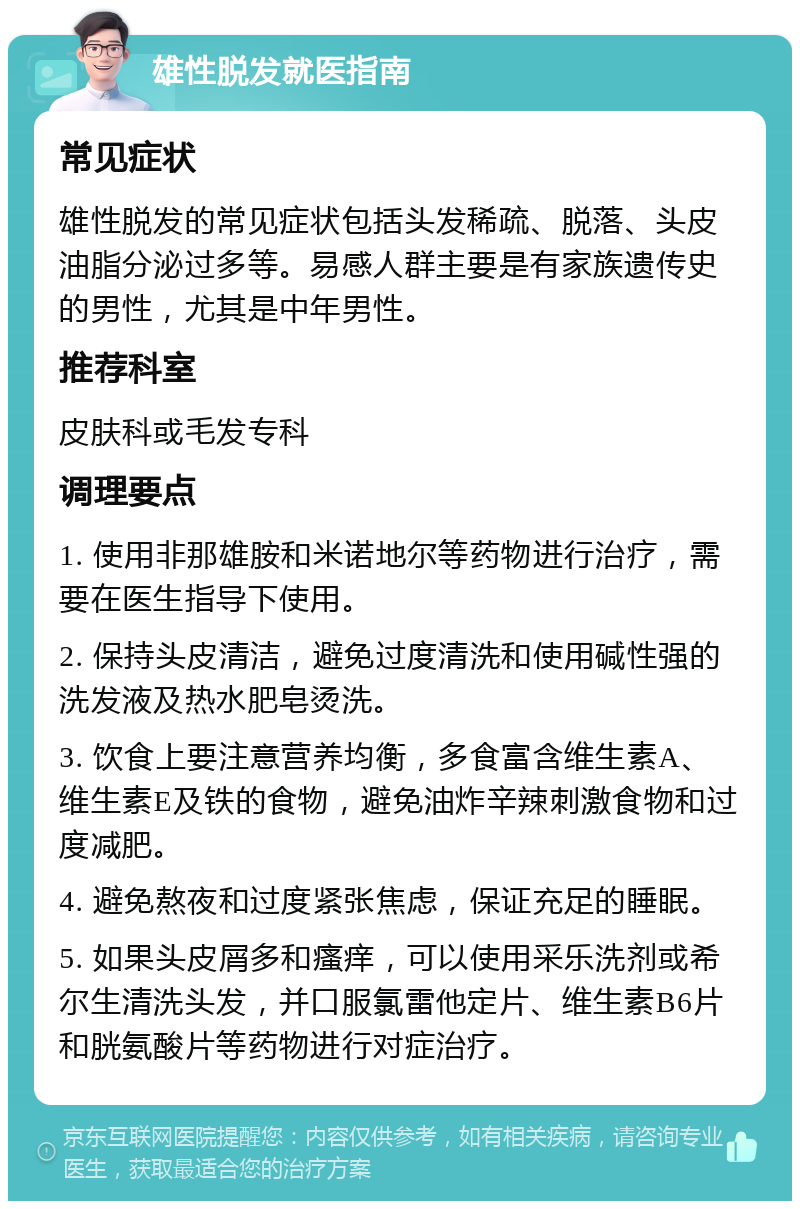 雄性脱发就医指南 常见症状 雄性脱发的常见症状包括头发稀疏、脱落、头皮油脂分泌过多等。易感人群主要是有家族遗传史的男性，尤其是中年男性。 推荐科室 皮肤科或毛发专科 调理要点 1. 使用非那雄胺和米诺地尔等药物进行治疗，需要在医生指导下使用。 2. 保持头皮清洁，避免过度清洗和使用碱性强的洗发液及热水肥皂烫洗。 3. 饮食上要注意营养均衡，多食富含维生素A、维生素E及铁的食物，避免油炸辛辣刺激食物和过度减肥。 4. 避免熬夜和过度紧张焦虑，保证充足的睡眠。 5. 如果头皮屑多和瘙痒，可以使用采乐洗剂或希尔生清洗头发，并口服氯雷他定片、维生素B6片和胱氨酸片等药物进行对症治疗。