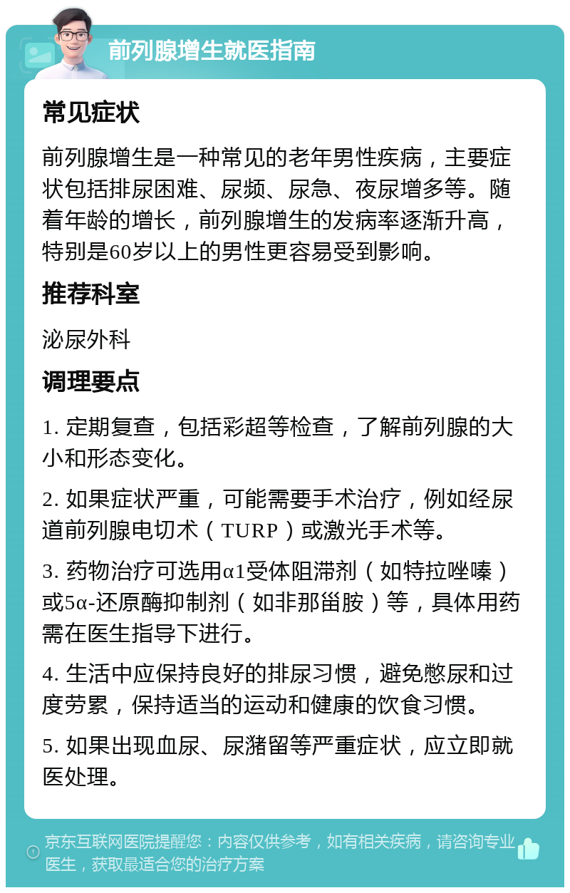 前列腺增生就医指南 常见症状 前列腺增生是一种常见的老年男性疾病，主要症状包括排尿困难、尿频、尿急、夜尿增多等。随着年龄的增长，前列腺增生的发病率逐渐升高，特别是60岁以上的男性更容易受到影响。 推荐科室 泌尿外科 调理要点 1. 定期复查，包括彩超等检查，了解前列腺的大小和形态变化。 2. 如果症状严重，可能需要手术治疗，例如经尿道前列腺电切术（TURP）或激光手术等。 3. 药物治疗可选用α1受体阻滞剂（如特拉唑嗪）或5α-还原酶抑制剂（如非那甾胺）等，具体用药需在医生指导下进行。 4. 生活中应保持良好的排尿习惯，避免憋尿和过度劳累，保持适当的运动和健康的饮食习惯。 5. 如果出现血尿、尿潴留等严重症状，应立即就医处理。