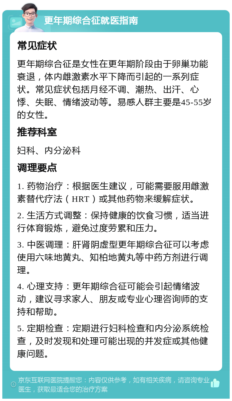 更年期综合征就医指南 常见症状 更年期综合征是女性在更年期阶段由于卵巢功能衰退，体内雌激素水平下降而引起的一系列症状。常见症状包括月经不调、潮热、出汗、心悸、失眠、情绪波动等。易感人群主要是45-55岁的女性。 推荐科室 妇科、内分泌科 调理要点 1. 药物治疗：根据医生建议，可能需要服用雌激素替代疗法（HRT）或其他药物来缓解症状。 2. 生活方式调整：保持健康的饮食习惯，适当进行体育锻炼，避免过度劳累和压力。 3. 中医调理：肝肾阴虚型更年期综合征可以考虑使用六味地黄丸、知柏地黄丸等中药方剂进行调理。 4. 心理支持：更年期综合征可能会引起情绪波动，建议寻求家人、朋友或专业心理咨询师的支持和帮助。 5. 定期检查：定期进行妇科检查和内分泌系统检查，及时发现和处理可能出现的并发症或其他健康问题。