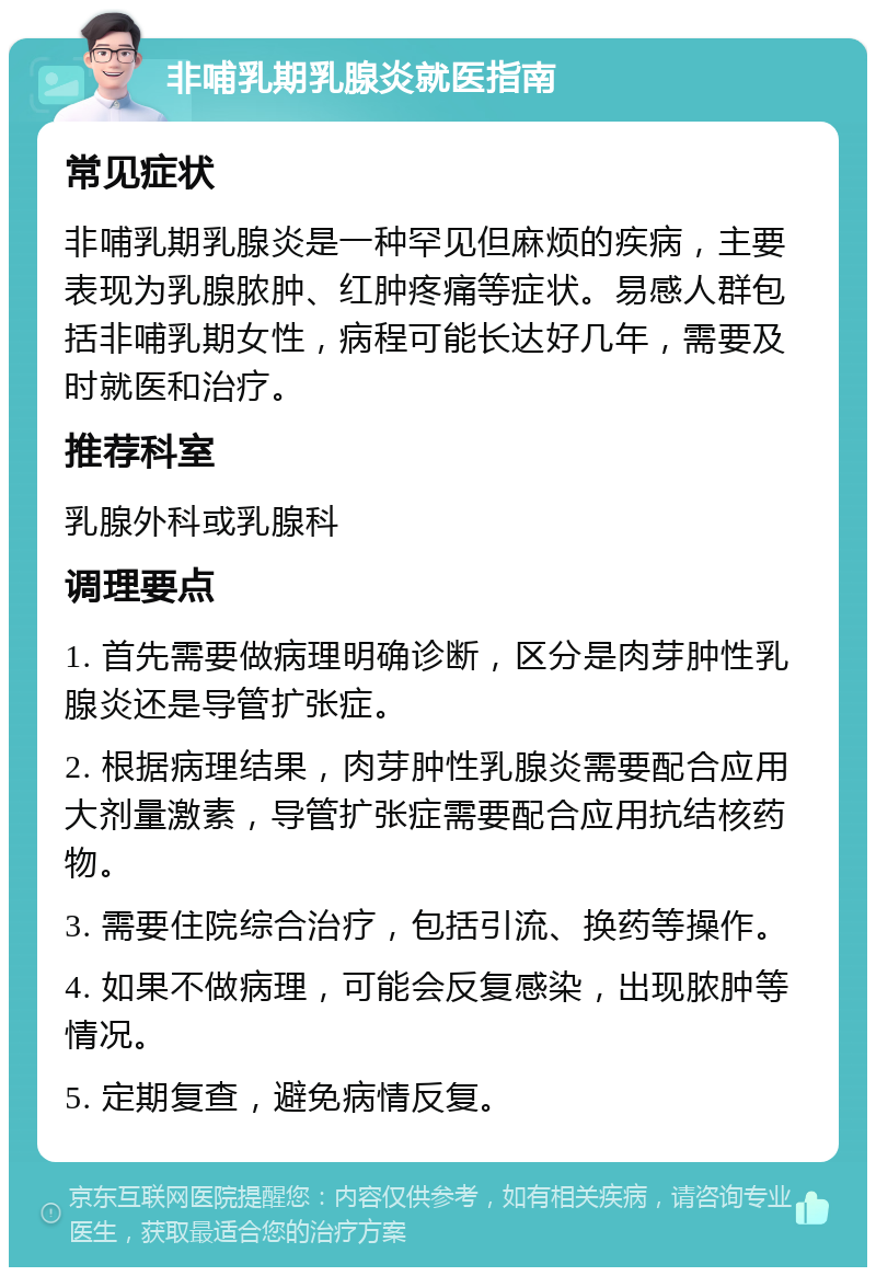 非哺乳期乳腺炎就医指南 常见症状 非哺乳期乳腺炎是一种罕见但麻烦的疾病，主要表现为乳腺脓肿、红肿疼痛等症状。易感人群包括非哺乳期女性，病程可能长达好几年，需要及时就医和治疗。 推荐科室 乳腺外科或乳腺科 调理要点 1. 首先需要做病理明确诊断，区分是肉芽肿性乳腺炎还是导管扩张症。 2. 根据病理结果，肉芽肿性乳腺炎需要配合应用大剂量激素，导管扩张症需要配合应用抗结核药物。 3. 需要住院综合治疗，包括引流、换药等操作。 4. 如果不做病理，可能会反复感染，出现脓肿等情况。 5. 定期复查，避免病情反复。