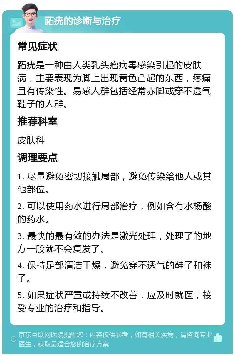 跖疣的诊断与治疗 常见症状 跖疣是一种由人类乳头瘤病毒感染引起的皮肤病，主要表现为脚上出现黄色凸起的东西，疼痛且有传染性。易感人群包括经常赤脚或穿不透气鞋子的人群。 推荐科室 皮肤科 调理要点 1. 尽量避免密切接触局部，避免传染给他人或其他部位。 2. 可以使用药水进行局部治疗，例如含有水杨酸的药水。 3. 最快的最有效的办法是激光处理，处理了的地方一般就不会复发了。 4. 保持足部清洁干燥，避免穿不透气的鞋子和袜子。 5. 如果症状严重或持续不改善，应及时就医，接受专业的治疗和指导。