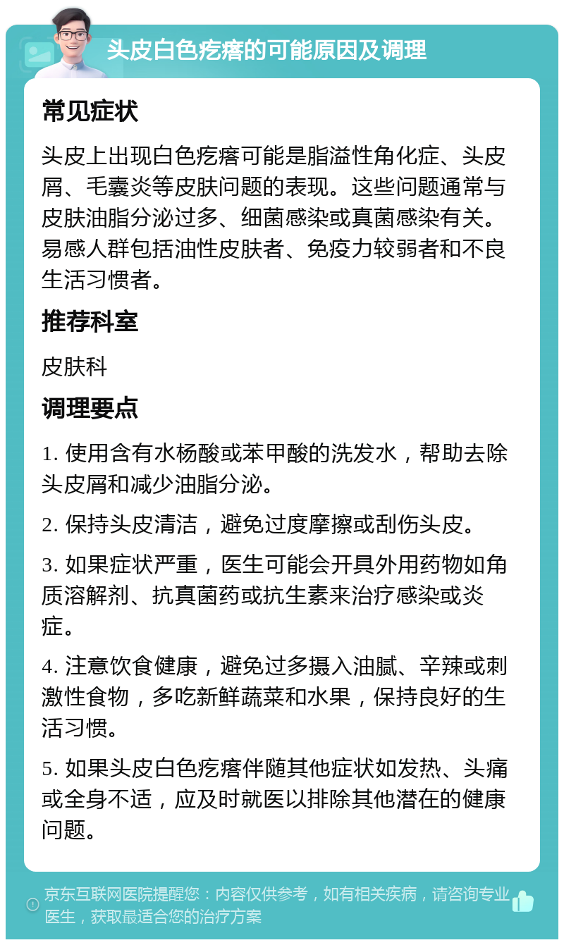 头皮白色疙瘩的可能原因及调理 常见症状 头皮上出现白色疙瘩可能是脂溢性角化症、头皮屑、毛囊炎等皮肤问题的表现。这些问题通常与皮肤油脂分泌过多、细菌感染或真菌感染有关。易感人群包括油性皮肤者、免疫力较弱者和不良生活习惯者。 推荐科室 皮肤科 调理要点 1. 使用含有水杨酸或苯甲酸的洗发水，帮助去除头皮屑和减少油脂分泌。 2. 保持头皮清洁，避免过度摩擦或刮伤头皮。 3. 如果症状严重，医生可能会开具外用药物如角质溶解剂、抗真菌药或抗生素来治疗感染或炎症。 4. 注意饮食健康，避免过多摄入油腻、辛辣或刺激性食物，多吃新鲜蔬菜和水果，保持良好的生活习惯。 5. 如果头皮白色疙瘩伴随其他症状如发热、头痛或全身不适，应及时就医以排除其他潜在的健康问题。