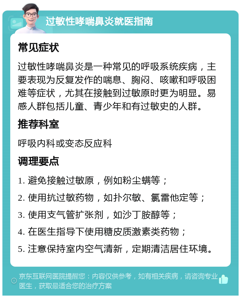 过敏性哮喘鼻炎就医指南 常见症状 过敏性哮喘鼻炎是一种常见的呼吸系统疾病，主要表现为反复发作的喘息、胸闷、咳嗽和呼吸困难等症状，尤其在接触到过敏原时更为明显。易感人群包括儿童、青少年和有过敏史的人群。 推荐科室 呼吸内科或变态反应科 调理要点 1. 避免接触过敏原，例如粉尘螨等； 2. 使用抗过敏药物，如扑尔敏、氯雷他定等； 3. 使用支气管扩张剂，如沙丁胺醇等； 4. 在医生指导下使用糖皮质激素类药物； 5. 注意保持室内空气清新，定期清洁居住环境。