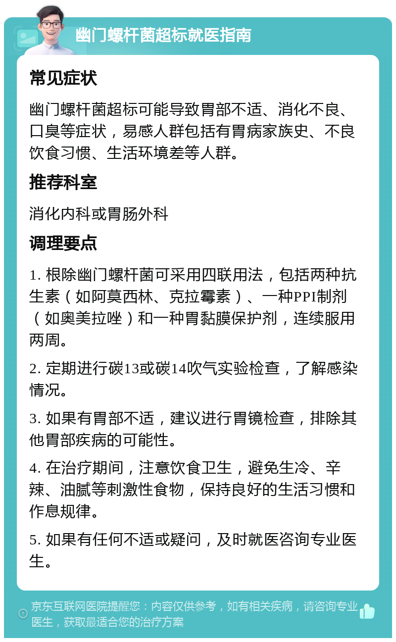 幽门螺杆菌超标就医指南 常见症状 幽门螺杆菌超标可能导致胃部不适、消化不良、口臭等症状，易感人群包括有胃病家族史、不良饮食习惯、生活环境差等人群。 推荐科室 消化内科或胃肠外科 调理要点 1. 根除幽门螺杆菌可采用四联用法，包括两种抗生素（如阿莫西林、克拉霉素）、一种PPI制剂（如奥美拉唑）和一种胃黏膜保护剂，连续服用两周。 2. 定期进行碳13或碳14吹气实验检查，了解感染情况。 3. 如果有胃部不适，建议进行胃镜检查，排除其他胃部疾病的可能性。 4. 在治疗期间，注意饮食卫生，避免生冷、辛辣、油腻等刺激性食物，保持良好的生活习惯和作息规律。 5. 如果有任何不适或疑问，及时就医咨询专业医生。