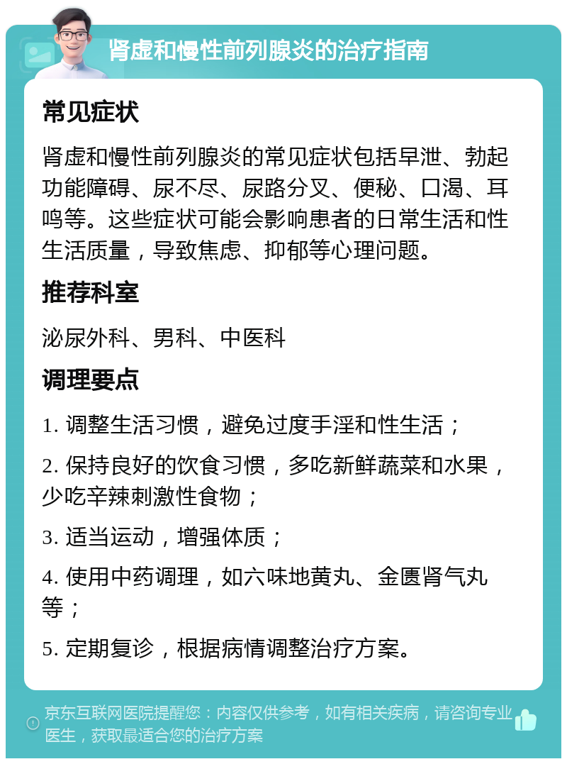 肾虚和慢性前列腺炎的治疗指南 常见症状 肾虚和慢性前列腺炎的常见症状包括早泄、勃起功能障碍、尿不尽、尿路分叉、便秘、口渴、耳鸣等。这些症状可能会影响患者的日常生活和性生活质量，导致焦虑、抑郁等心理问题。 推荐科室 泌尿外科、男科、中医科 调理要点 1. 调整生活习惯，避免过度手淫和性生活； 2. 保持良好的饮食习惯，多吃新鲜蔬菜和水果，少吃辛辣刺激性食物； 3. 适当运动，增强体质； 4. 使用中药调理，如六味地黄丸、金匮肾气丸等； 5. 定期复诊，根据病情调整治疗方案。