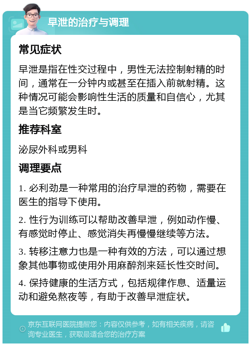 早泄的治疗与调理 常见症状 早泄是指在性交过程中，男性无法控制射精的时间，通常在一分钟内或甚至在插入前就射精。这种情况可能会影响性生活的质量和自信心，尤其是当它频繁发生时。 推荐科室 泌尿外科或男科 调理要点 1. 必利劲是一种常用的治疗早泄的药物，需要在医生的指导下使用。 2. 性行为训练可以帮助改善早泄，例如动作慢、有感觉时停止、感觉消失再慢慢继续等方法。 3. 转移注意力也是一种有效的方法，可以通过想象其他事物或使用外用麻醉剂来延长性交时间。 4. 保持健康的生活方式，包括规律作息、适量运动和避免熬夜等，有助于改善早泄症状。